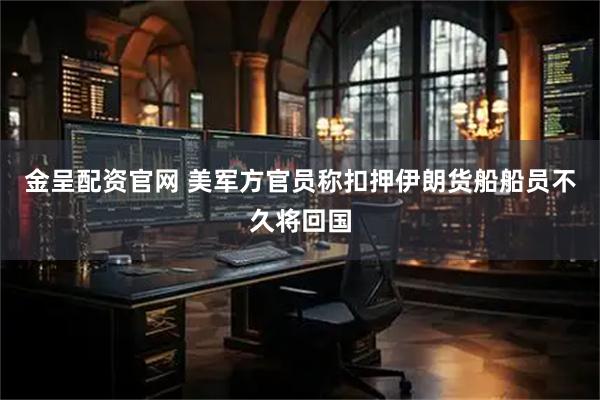 金呈配资官网 美军方官员称扣押伊朗货船船员不久将回国