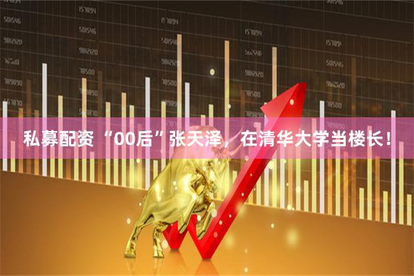 私募配资 “00后”张天泽，在清华大学当楼长！