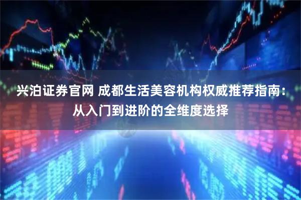 兴泊证券官网 成都生活美容机构权威推荐指南：从入门到进阶的全维度选择