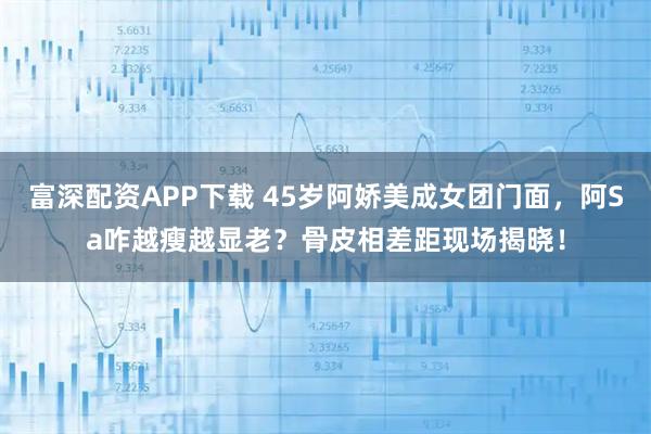 富深配资APP下载 45岁阿娇美成女团门面，阿Sa咋越瘦越显老？骨皮相差距现场揭晓！
