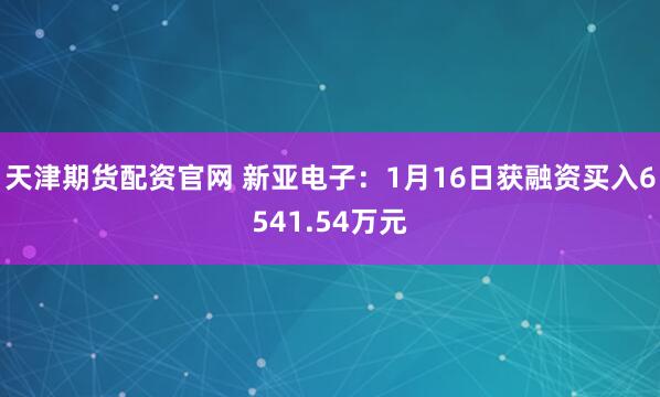 天津期货配资官网 新亚电子：1月16日获融资买入6541.54万元