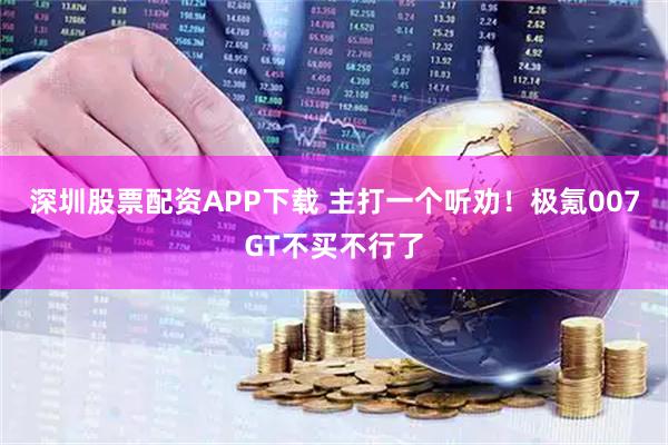 深圳股票配资APP下载 主打一个听劝！极氪007GT不买不行了