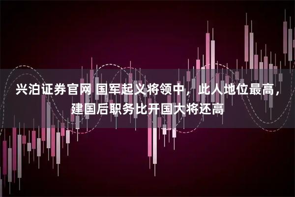 兴泊证券官网 国军起义将领中，此人地位最高，建国后职务比开国大将还高
