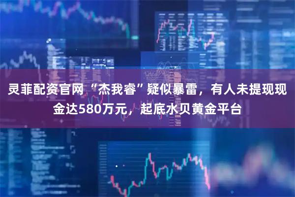 灵菲配资官网 “杰我睿”疑似暴雷，有人未提现现金达580万元，起底水贝黄金平台