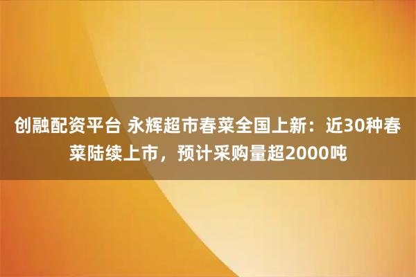 创融配资平台 永辉超市春菜全国上新：近30种春菜陆续上市，预计采购量超2000吨