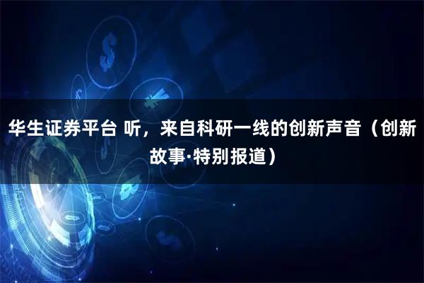 华生证券平台 听，来自科研一线的创新声音（创新故事·特别报道）