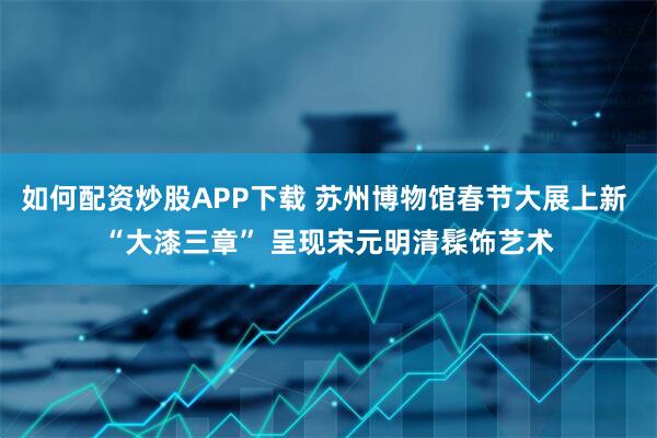 如何配资炒股APP下载 苏州博物馆春节大展上新 “大漆三章” 呈现宋元明清髹饰艺术