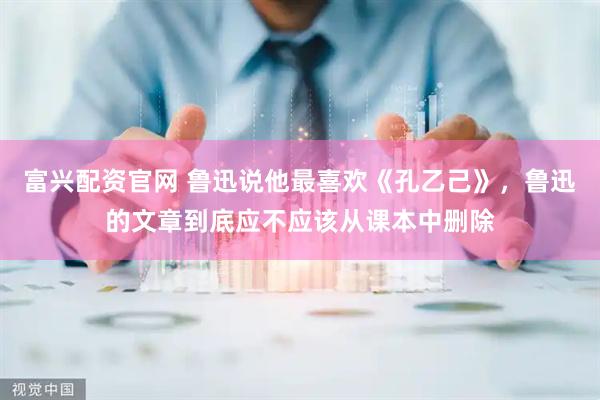 富兴配资官网 鲁迅说他最喜欢《孔乙己》，鲁迅的文章到底应不应该从课本中删除