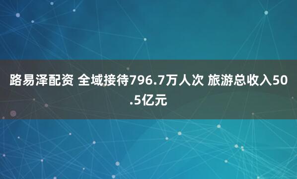 路易泽配资 全域接待796.7万人次 旅游总收入50.5亿元
