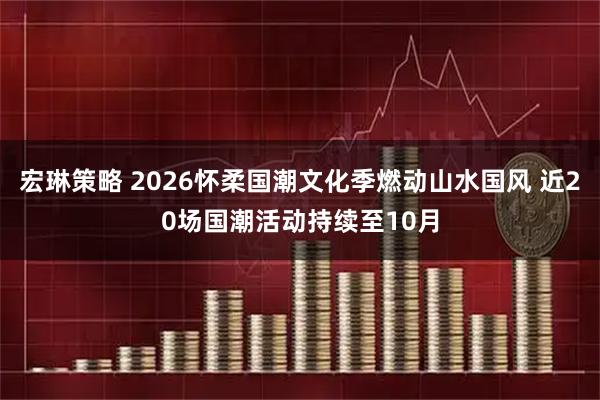 宏琳策略 2026怀柔国潮文化季燃动山水国风 近20场国潮活动持续至10月