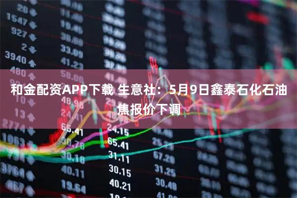 和金配资APP下载 生意社：5月9日鑫泰石化石油焦报价下调