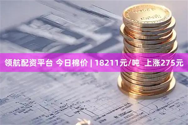 领航配资平台 今日棉价 | 18211元/吨  上涨275元