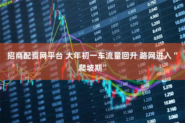 招商配资网平台 大年初一车流量回升 路网进入“爬坡期”