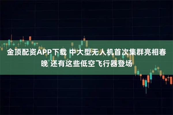 金顶配资APP下载 中大型无人机首次集群亮相春晚 还有这些低空飞行器登场