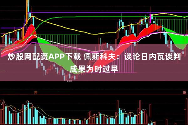 炒股网配资APP下载 佩斯科夫：谈论日内瓦谈判成果为时过早